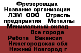 Фрезеровщик › Название организации ­ ЛЗМ, ООО › Отрасль предприятия ­ Металлы › Минимальный оклад ­ 35 000 - Все города Работа » Вакансии   . Нижегородская обл.,Нижний Новгород г.